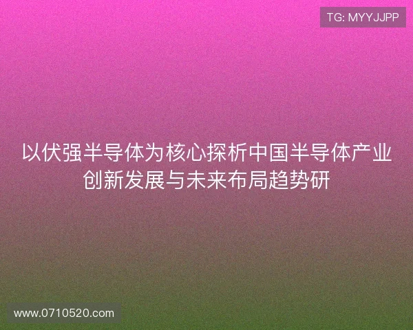 以伏强半导体为核心探析中国半导体产业创新发展与未来布局趋势研